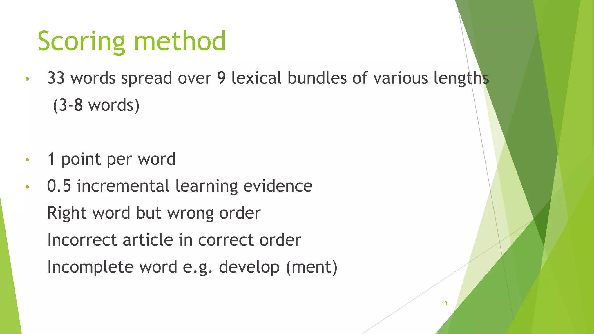 Scoring method
•

33 words spread over 9 lexical bundles of various lengths
(3-8 words)

•

1 point per word

•

0.5 incremental learning evidence
Right word but wrong order

Incorrect article in correct order
Incomplete word e.g. develop (ment)
13

 
