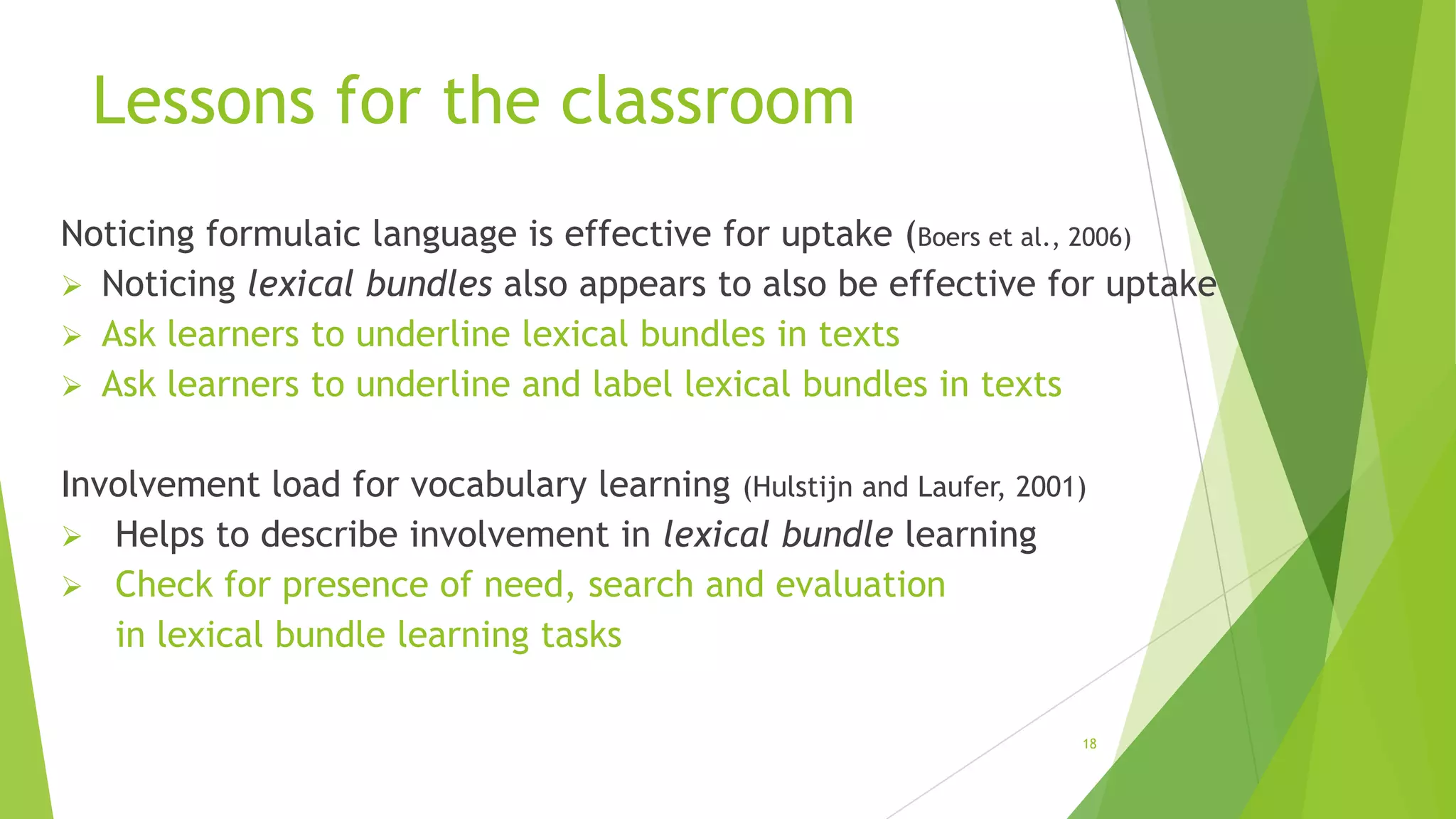 Lessons for the classroom
Noticing formulaic language is effective for uptake (Boers et al., 2006)
 Noticing lexical bundles also appears to also be effective for uptake
 Ask learners to underline lexical bundles in texts
 Ask learners to underline and label lexical bundles in texts
Involvement load for vocabulary learning (Hulstijn and Laufer, 2001)
 Helps to describe involvement in lexical bundle learning
 Check for presence of need, search and evaluation
in lexical bundle learning tasks
18

 