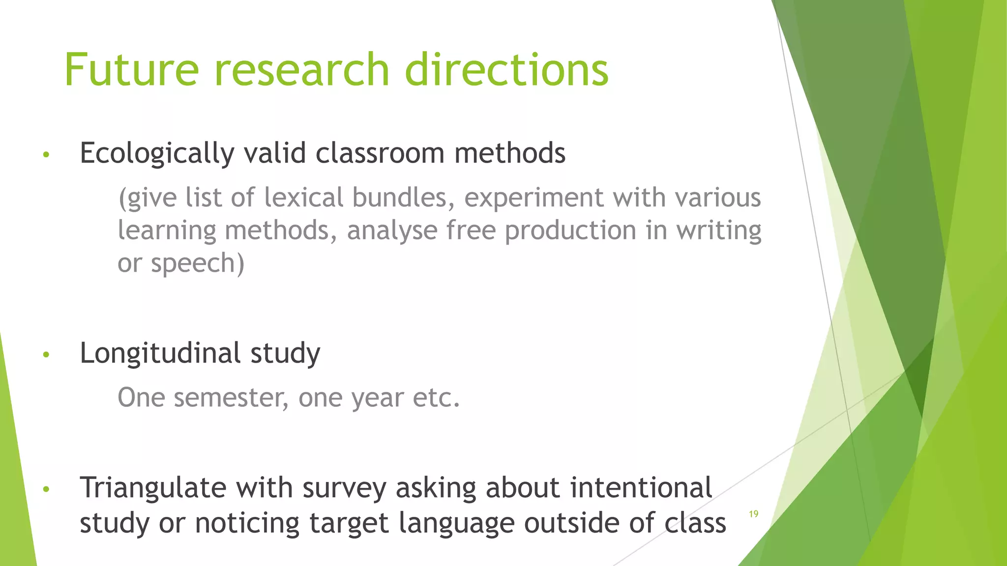 Future research directions
•

Ecologically valid classroom methods
(give list of lexical bundles, experiment with various
learning methods, analyse free production in writing
or speech)

•

Longitudinal study
One semester, one year etc.

•

Triangulate with survey asking about intentional
study or noticing target language outside of class

19

 