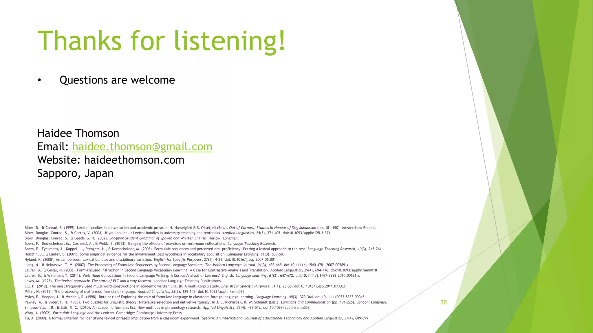 Thanks for listening!
•

Questions are welcome

Haidee Thomson
Email: haidee.thomson@gmail.com
Website: haideethomson.com
Sapporo, Japan

Biber, D., & Conrad, S. (1999). Lexical bundles in conversation and academic prose. In H. Hasselgård & S. Oksefjell (Eds.), Out of Corpora: Studies in Honour of Stig Johansson (pp. 181–190). Amsterdam: Rodopi.
Biber, Douglas, Conrad, S., & Cortes, V. (2004). If you look at …: Lexical bundles in university teaching and textbooks. Applied Linguistics, 25(3), 371–405. doi:10.1093/applin/25.3.371
Biber, Douglas, Conrad, S., & Leech, G. N. (2002). Longman Student Grammar of Spoken and Written English. Harlow: Longman.
Boers, F., Demecheleer, M., Coxhead, A., & Webb, S. (2013). Gauging the effects of exercises on verb-noun collocations. Language Teaching Research.
Boers, F., Eyckmans, J., Kappel, J., Stengers, H., & Demecheleer, M. (2006). Formulaic sequences and perceived oral proficiency: Putting a lexical approach to the test. Language Teaching Research, 10(3), 245–261.
Hulstijn, J., & Laufer, B. (2001). Some empirical evidence for the involvement load hypothesis in vocabulary acquisition. Language Learning, 51(3), 539–58.
Hyland, K. (2008). As can be seen: Lexical bundles and disciplinary variation. English for Specific Purposes, 27(1), 4–21. doi:10.1016/j.esp.2007.06.001
Jiang, N., & Nekrasova, T. M. (2007). The Processing of Formulaic Sequences by Second Language Speakers. The Modern Language Journal, 91(3), 433–445. doi:10.1111/j.1540-4781.2007.00589.x
Laufer, B., & Girsai, N. (2008). Form-Focused Instruction in Second Language Vocabulary Learning: A Case for Contrastive Analysis and Translation. Applied Linguistics, 29(4), 694–716. doi:10.1093/applin/amn018
Laufer, B., & Waldman, T. (2011). Verb‐Noun Collocations in Second Language Writing: A Corpus Analysis of Learners’ English. Language Learning, 61(2), 647–672. doi:10.1111/j.1467-9922.2010.00621.x
Lewis, M. (1993). The lexical approach: The state of ELT and a way forward. London: Language Teaching Publications.
Liu, D. (2012). The most frequently-used multi-word constructions in academic written English: A multi-corpus study. English for Specific Purposes, 31(1), 25–35. doi:10.1016/j.esp.2011.07.002
Millar, N. (2011). The processing of malformed formulaic language. Applied Linguistics, 32(2), 129–148. doi:10.1093/applin/amq035
Myles, F., Hooper, J., & Mitchell, R. (1998). Rote or rule? Exploring the role of formulaic language in classroom foreign language learning. Language Learning, 48(3), 323–364. doi:10.1111/0023-8333.00045
Pawley, A., & Syder, F. H. (1983). Two puzzles for linguistic theory: Nativelike selection and nativelike fluency. In J. C. Richards & R. W. Schmidt (Eds.), Language and Communication (pp. 191–225). London: Longman.
Simpson-Vlach, R., & Ellis, N. C. (2010). An academic formulas list: New methods in phraseology research. Applied Linguistics, 31(4), 487–512. doi:10.1093/applin/amp058
Wray, A. (2002). Formulaic Language and the Lexicon. Cambridge: Cambridge University Press.
Yu, X. (2009). A formal criterion for identifying lexical phrases: Implication from a classroom experiment. System: An International Journal of Educational Technology and Applied Linguistics, 37(4), 689–699.

20

 