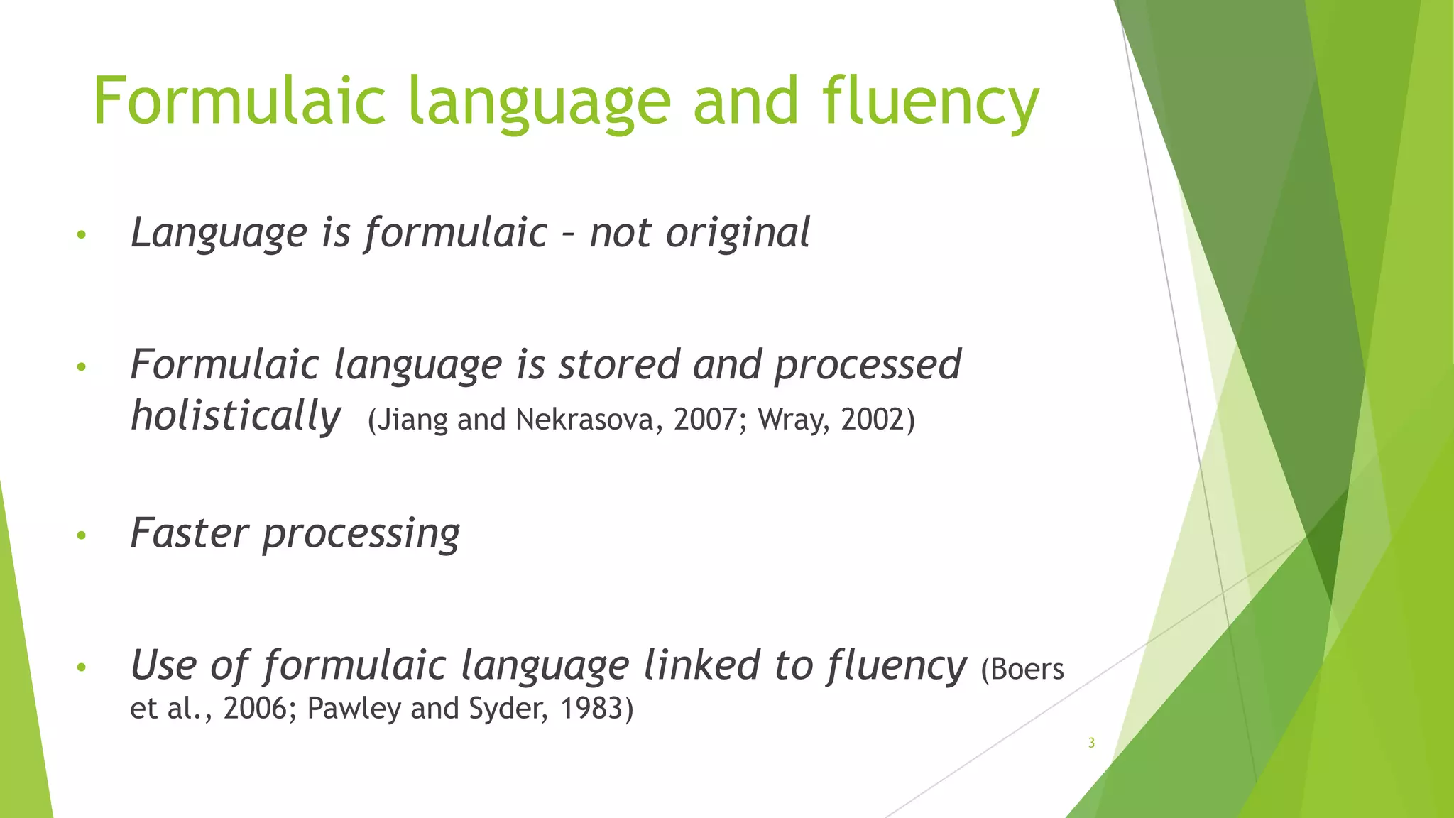 Formulaic language and fluency
•

Language is formulaic – not original

•

Formulaic language is stored and processed
holistically (Jiang and Nekrasova, 2007; Wray, 2002)

•

Faster processing

•

Use of formulaic language linked to fluency

(Boers

et al., 2006; Pawley and Syder, 1983)
3

 