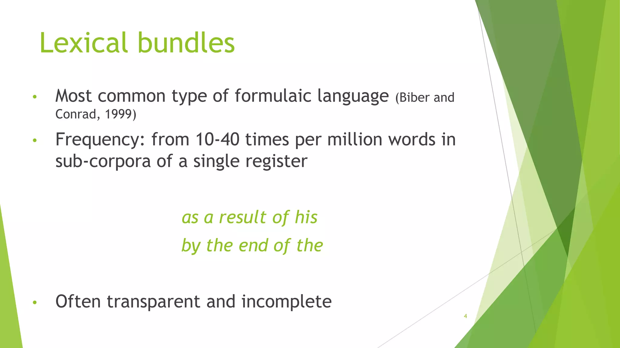 Lexical bundles
•

Most common type of formulaic language

(Biber and

Conrad, 1999)

•

Frequency: from 10-40 times per million words in
sub-corpora of a single register
as a result of his

by the end of the
•

Often transparent and incomplete
4

 