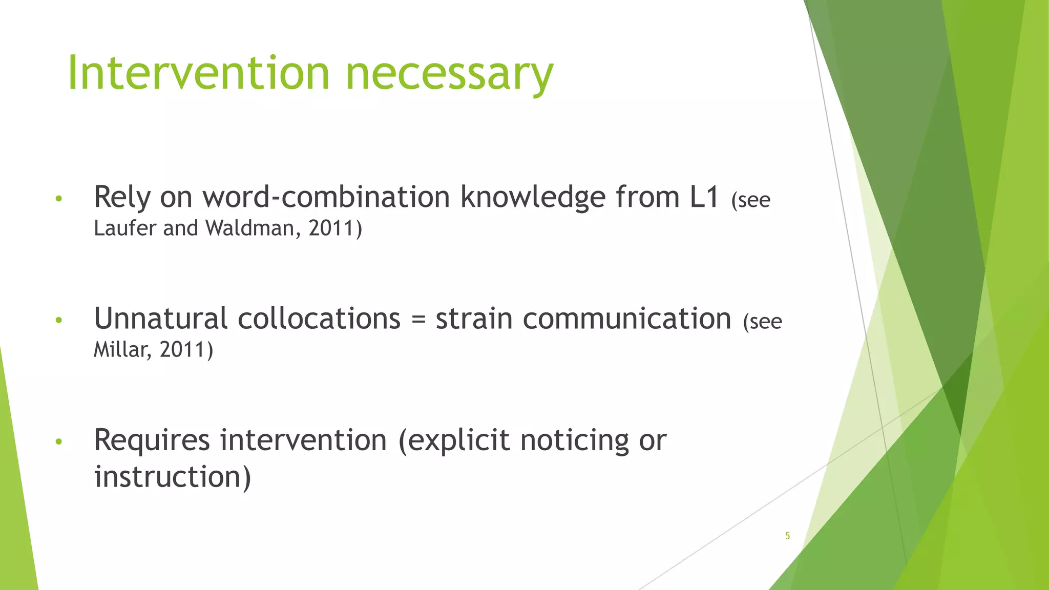 Intervention necessary
•

Rely on word-combination knowledge from L1 (see
Laufer and Waldman, 2011)

•

Unnatural collocations = strain communication

(see

Millar, 2011)

•

Requires intervention (explicit noticing or
instruction)
5

 