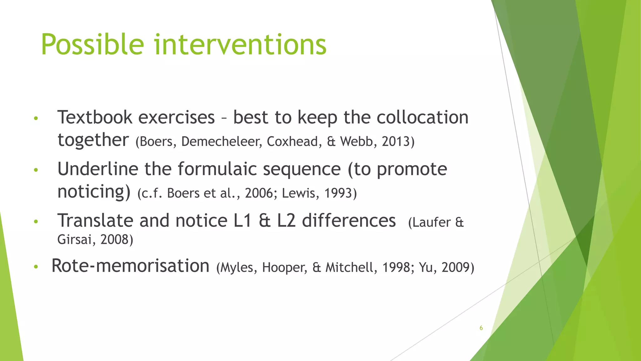 Possible interventions
•

Textbook exercises – best to keep the collocation
together (Boers, Demecheleer, Coxhead, & Webb, 2013)

•

Underline the formulaic sequence (to promote
noticing) (c.f. Boers et al., 2006; Lewis, 1993)

•

Translate and notice L1 & L2 differences

(Laufer &

Girsai, 2008)

•

Rote-memorisation

(Myles, Hooper, & Mitchell, 1998; Yu, 2009)

6

 