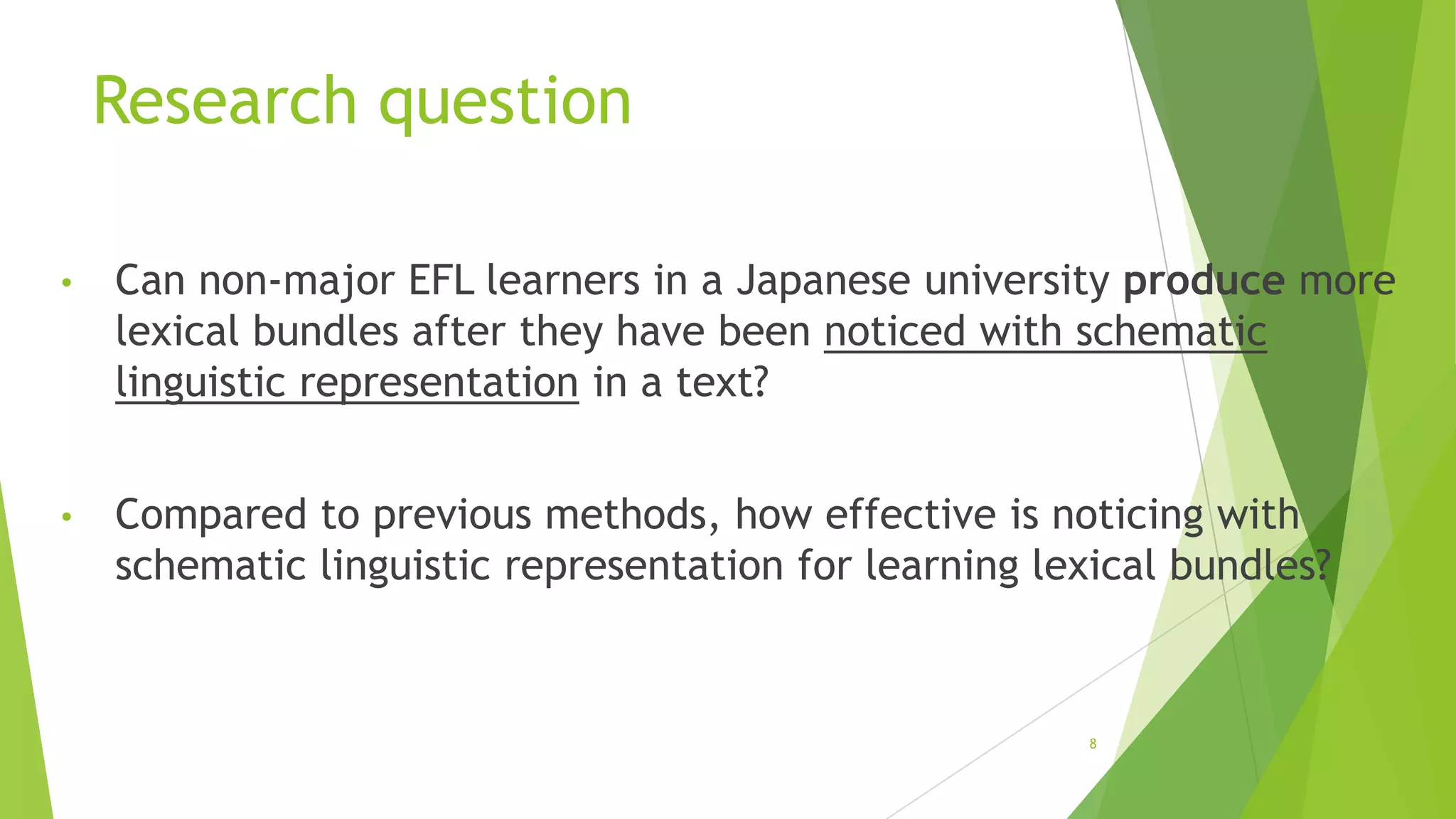 Research question
•

Can non-major EFL learners in a Japanese university produce more
lexical bundles after they have been noticed with schematic
linguistic representation in a text?

•

Compared to previous methods, how effective is noticing with
schematic linguistic representation for learning lexical bundles?

8

 