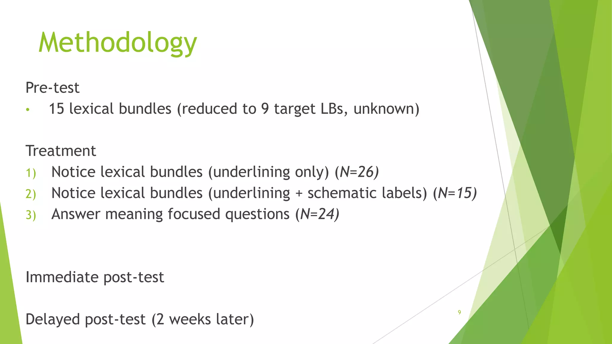 Methodology
Pre-test
•
15 lexical bundles (reduced to 9 target LBs, unknown)
Treatment
1) Notice lexical bundles (underlining only) (N=26)
2) Notice lexical bundles (underlining + schematic labels) (N=15)
3) Answer meaning focused questions (N=24)

Immediate post-test
Delayed post-test (2 weeks later)

9

 