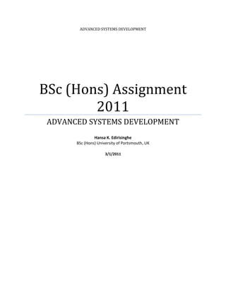 ADVANCED SYSTEMS DEVELOPMENT

BSc (Hons) Assignment
2011
ADVANCED SYSTEMS DEVELOPMENT
Hansa K. Edirisinghe
BSc (Hons) University of Portsmouth, UK
3/1/2011

 