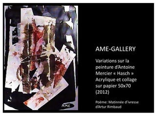 AME-GALLERY
Variations sur la
peinture d’Antoine
Mercier « Hasch »
Acrylique et collage
sur papier 50x70
(2012)
Poème: Matinnée d’ivresse
d’Artur Rimbaud
 