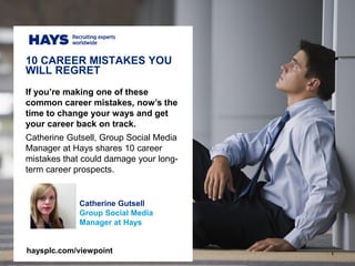 1
Catherine Gutsell
Group Social Media
Manager at Hays
If you’re making one of these
common career mistakes, now’s the
time to change your ways and get
your career back on track.
Catherine Gutsell, Group Social Media
Manager at Hays shares 10 career
mistakes that could damage your long-
term career prospects.
10 CAREER MISTAKES YOU
WILL REGRET
haysplc.com/viewpoint
 