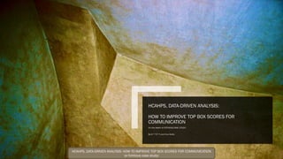 HCAHPS, DATA-DRIVEN ANALYSIS:
HOW TO IMPROVE TOP BOX SCORES FOR
COMMUNICATION
For Vila Health (A FICTICIOUS CASE. STUDY)
By G***C**n and Cruz Cerda
HCAHPS, DATA-DRIVEN ANALYSIS: HOW TO IMPROVE TOP BOX SCORES FOR COMMUNICATION
(a fictitious case study)
 