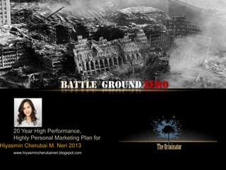 BATTLE Ground Zero
20 Year High Performance,
Highly Personal Marketing Plan for
www.hiyasmincherubaineri.blogspot.com
Hiyasmin Cherubai M. Neri 2013
 