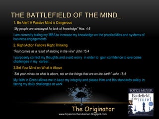 1. Be Alert! A Passive Mind is Dangerous
“My people are destroyed for lack of knowledge” Hos. 4:6
I am currently taking my MBA to increase my knowledge on the practicalities and systems of
business engagements
2. Right Action Follows Right Thinking
“Fruit comes as a result of abiding in the vine” John 15:4
I purposely correct my thoughts and avoid worry in order to gain confidence to overcome
challenges in my career.
3.Set Your Mind on What is Above
“Set your minds on what is above, not on the things that are on the earth” John 15:4
My faith in Christ allows me to keep my integrity and please Him and His standards solely in
facing my daily challenges at work.
THE BATTLEFIELD OF THE MIND_
The Originator
www.hiyasmincherubaineri.blogspot.com
 