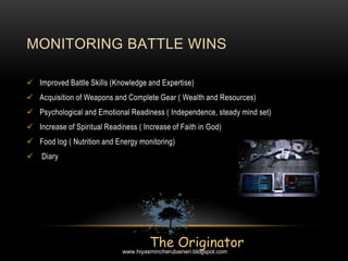  Improved Battle Skills (Knowledge and Expertise)
 Acquisition of Weapons and Complete Gear ( Wealth and Resources)
 Psychological and Emotional Readiness ( Independence, steady mind set)
 Increase of Spiritual Readiness ( Increase of Faith in God)
 Food log ( Nutrition and Energy monitoring)
 Diary
MONITORING BATTLE WINS
The Originatorwww.hiyasmincherubaineri.blogspot.com
 