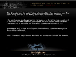 The Originator wins the battle if other valuable soldiers fight alongside her. The
battle troop consists of her family, co-workers, church and community.
Her significance is not dependent to her success in doing the mission, rather, it
is anchored in God’s Word and promise that He loves her no matter what and
has something in stored for her if her plans do not work out accordingly.
Her mission may change accordingly if God intervenes, but the battle against
Ground Zero continues.
Trust in God and preparedness with skills will enable her to defeat the enemies.
Preparedness and Trust is the key to win the
battle against _ Ground Zero
 