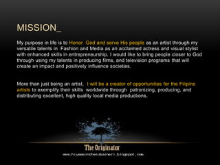 MISSION_
My purpose in life is to Honor God and serve His people as an artist through my
versatile talents in Fashion and Media as an acclaimed actress and visual stylist
with enhanced skills in entrepreneurship. I would like to bring people closer to God
through using my talents in producing films, and television programs that will
create an impact and positively influence societies.
More than just being an artist, I will be a creator of opportunities for the Filipino
artists to exemplify their skills worldwide through patronizing, producing, and
distributing excellent, high quality local media productions.
 