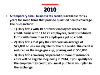 2010 A  temporary small business tax credit  is available for six years for some firms that provide qualified health coverage. The rules include: 1) Only firms with 10 or fewer employees receive full credit. Firms with 11 to 25 employees, credit is reduced. Firms with more than 25 employees get no credit. 2) Only firms that pay their workers an average of $25,000 or less are eligible for the full credit. The credit is reduced as the wage goes up, phasing out at $50,000. 3) Only firms covering 50 percent or more of insurance costs will be eligible. Beginning in 2014, if you qualify for the employer tax credit, you must purchase your plan in the exchange. 