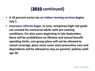 A 10 percent excise tax  on indoor tanning services  begins July 1. Insurance reforms begin.  In June, temporary high-risk pools are created for uninsured adults with pre-existing conditions. For plan years beginning in late September, there will be prohibitions on lifetime and annual benefit spending limits, non-group plans will not be allowed to cancel coverage, plans must cover most preventive care and dependents will be allowed to stay on parents’ policies until age 26. ( 2010  continued) Return to Timeline 