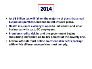2014 An  $8 billion tax will fall on the majority of plans that small businesses purchase , but not on self-insured plans. Health insurance exchanges open  to individuals and small businesses with up to 50 employees. Premium credits kick in , and the government begins subsidizing individuals up to 400 percent of the poverty line. Federal officials must  define an essential benefits package  with which all insurance policies must comply.  