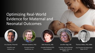Optimizing Real-World
Evidence for Maternal and
Neonatal Outcomes
Deb Discenza, MA
PreemieWorld
Founder/Publisher/CEO
Jennifer Degl, MS
Speaking for Moms &
Babies, Inc.
Founder, Author/Speaker
Eric Stanek, PharmD
Scientific Lead
Anthem, Inc.
Michael Grabner, PhD
Principal Scientist
HealthCore, Inc.
Thomas Miller, PhD, MBA
Vice President & Global Head
Bayer US LLC
 