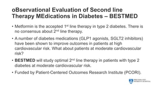 oBservational Evaluation of Second line
Therapy MEdications in Diabetes – BESTMED
• Metformin is the accepted 1st line therapy in type 2 diabetes. There is
no consensus about 2nd line therapy.
• A number of diabetes medications (GLP1 agonists, SGLT2 inhibitors)
have been shown to improve outcomes in patients at high
cardiovascular risk. What about patients at moderate cardiovascular
risk?
• BESTMED will study optimal 2nd line therapy in patients with type 2
diabetes at moderate cardiovascular risk.
• Funded by Patient-Centered Outcomes Research Institute (PCORI).
 