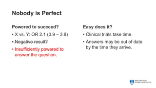 Nobody is Perfect
Powered to succeed?
• X vs. Y: OR 2.1 (0.9 – 3.8)
• Negative result?
• Insufficiently powered to
answer the question.
Easy does it?
• Clinical trials take time.
• Answers may be out of date
by the time they arrive.
 