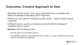Outcomes: Creative Approach to Data
• Medullary thyroid cancer: rare cancer postulated to be a possible side
effects of diabetes medications (GLP1 agonists).
• There is no ICD code for medullary thyroid cancer – only for thyroid cancer
in general.
• Calcitonin level is used to a) diagnose and b) monitor for relapse of
medullary thyroid cancer.
• Solution: look for patients with
• An ICD code of (any) thyroid cancer +
• At least two calcitonin measurements (of any value) – a single measurement could be
used for (unconfirmed) diagnosis
 
