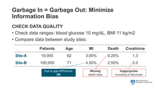 Garbage In = Garbage Out: Minimize
Information Bias
CHECK DATA QUALITY
• Check data ranges: blood glucose 10 mg/dL, BMI 11 kg/m2
• Compare data between study sites:
Patients Age MI Death Creatinine
Site-A 10,000 62 3.00% 0.25% 1.3
Site-B 100,000 71 4.50% 2.50% 2.0
Inappropriate
rounding of decimals
Missing
death data
Due to age difference:
OK
 