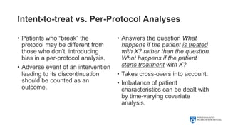 Intent-to-treat vs. Per-Protocol Analyses
• Patients who “break” the
protocol may be different from
those who don’t, introducing
bias in a per-protocol analysis.
• Adverse event of an intervention
leading to its discontinuation
should be counted as an
outcome.
• Answers the question What
happens if the patient is treated
with X? rather than the question
What happens if the patient
starts treatment with X?
• Takes cross-overs into account.
• Imbalance of patient
characteristics can be dealt with
by time-varying covariate
analysis.
 