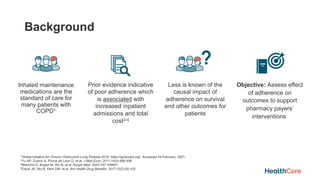 Background
Inhaled maintenance
medications are the
standard of care for
many patients with
COPD1
Prior evidence indicative
of poor adherence which
is associated with
increased inpatient
admissions and total
cost2-4
Less is known of the
causal impact of
adherence on survival
and other outcomes for
patients
Objective: Assess effect
of adherence on
outcomes to support
pharmacy payers’
interventions
1Global Initiative for Chronic Obstructive Lung Disease 2018. https://goldcopd.org/. Accessed 24 February, 2021.
2Yu AP, Guérin A, Ponce de Leon D, et al. J Med Econ. 2011;14(4):486-496.
3Mannino D, Bogart M, Wu B, et al. Respir Med. 2022;197:106807.
4Davis JR, Wu B, Kern DM, et al. Am Health Drug Benefits. 2017;10(2):92-102
 