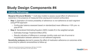 Study Design Components #4
Analytic Methodology
Marginal Structural Models:1-2 multi-step models to assess causal effect of adherence on
outcomes in the presence of measured time-varying and invariant confounders
• Step 1: Estimation of inverse probability of adherence vs non-adherence at each segment
using IPTW approach
o Confounder balance assessed based on standardized mean difference <10% pre- vs
post-IPTW
• Step 2: Generalized Estimating Equation (GEE) models fit in the weighted sample
o Estimates Average Treatment Effect (ATE)
o Results indicative of difference in average monthly costs and risk of survival or
hospitalization between adherent vs non-adherent segments
Sensitivity analyses planned to assess the effect of medication adherence on outcomes while
accounting for patients censored/loss to follow-up
1Robins JM, Hernán MA, Brumback B. Epidemiology. 2000 Sep;11(5):550-60.
2Yu AP, Yu YF, Nichol MB. Value Health. 2010 Dec;13(8):1038-45
 