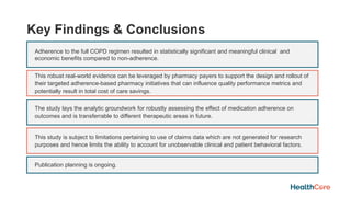 Key Findings & Conclusions
Adherence to the full COPD regimen resulted in statistically significant and meaningful clinical and
economic benefits compared to non-adherence.
This robust real-world evidence can be leveraged by pharmacy payers to support the design and rollout of
their targeted adherence-based pharmacy initiatives that can influence quality performance metrics and
potentially result in total cost of care savings.
The study lays the analytic groundwork for robustly assessing the effect of medication adherence on
outcomes and is transferrable to different therapeutic areas in future.
This study is subject to limitations pertaining to use of claims data which are not generated for research
purposes and hence limits the ability to account for unobservable clinical and patient behavioral factors.
Publication planning is ongoing.
 