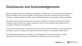 Disclosures and Acknowledgements
Michael Grabner and Shivani Pandya are employees of HealthCore, Inc. (a wholly owned subsidiary of
Elevance Health), which conducts health services research with both internal and external funding,
including a variety of private and public entities. Michael Grabner is a shareholder of Elevance Health.
Alexander Turchin receives funding from Astra Zeneca, Edwards, Eli Lilly, Novo Nordisk for projects
unrelated to the content of this webinar. Alexander Turchin is a shareholder of Brio Systems and a
consultant to Proteomics International.
The comments stated herein are the opinions of the authors. HealthCore makes no representations or
warranties, express or implied, with respect to the use or reliance on the opinions stated herein.
The HealthCore presenters are indebted to our colleagues from the following teams: Causality
Workgroup, Pharmacoeconomics, Scientific Affairs, Marketing and Communications.
 