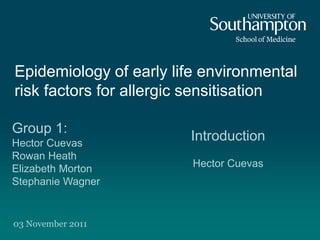 Epidemiology of early life environmental
risk factors for allergic sensitisation

Group 1:
Hector Cuevas
                        Introduction
Rowan Heath
Elizabeth Morton         Hector Cuevas
Stephanie Wagner


03 November 2011
 