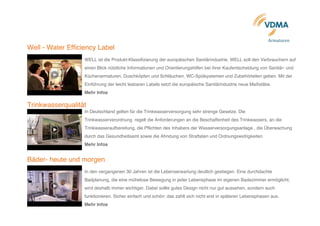  
	
  	
  	
  	
  	
  	
  	
  	
  	
  	
  	
  	
  	
  	
  	
  	
  	
  	
  	
  	
  	
  	
  	
  	
  	
  	
  	
  	
  	
  	
  	
  	
  	
  	
  	
  	
  	
  	
  	
  	
  	
  	
  	
  	
  	
  	
  	
  	
  	
  	
  	
  	
  	
  	
  	
  	
  	
  	
  	
  	
  	
  	
  	
  	
  	
  	
  	
  	
  	
  	
  	
  	
  	
  	
  	
  	
  	
  	
  	
  	
  	
  	
  	
  	
  	
  	
  	
  	
  	
  	
  	
  	
  	
  	
  	
  	
  	
  	
  	
  	
  	
  	
  	
  	
  	
  	
  	
  	
  	
  	
  	
  	
  	
  	
  	
  	
  	
  	
  	
  	
  	
  	
  	
  	
  	
  	
  	
  	
  	
  
	
  Armaturen	
  	
  	
  
Well - Water Efficiency Label	
  
WELL ist die Produkt-Klassifizierung der europäischen Sanitärindustrie. WELL soll den Verbrauchern auf
einen Blick nützliche Informationen und Orientierungshilfen bei ihrer Kaufentscheidung von Sanitär- und
Küchenarmaturen, Duschköpfen und Schläuchen, WC-Spülsystemen und Zubehörteilen geben. Mit der
Einführung der leicht lesbaren Labels setzt die europäische Sanitärindustrie neue Maßstäbe.	
  
Mehr Infos	
  
	
  
Trinkwasserqualität	
  
In Deutschland gelten für die Trinkwasserversorgung sehr strenge Gesetze. Die
Trinkwasserverordnung regelt die Anforderungen an die Beschaffenheit des Trinkwassers, an die
Trinkwasseraufbereitung, die Pflichten des Inhabers der Wasserversorgungsanlage , die Überwachung
durch das Gesundheitsamt sowie die Ahndung von Straftaten und Ordnungswidrigkeiten.
Mehr Infos
	
  
Bäder- heute und morgen
	
  
In den vergangenen 30 Jahren ist die Lebenserwartung deutlich gestiegen. Eine durchdachte
Badplanung, die eine mühelose Bewegung in jeder Lebensphase im eigenen Badezimmer ermöglicht,
wird deshalb immer wichtiger. Dabei sollte gutes Design nicht nur gut aussehen, sondern auch
funktionieren. Sicher einfach und schön: das zahlt sich nicht erst in späteren Lebensphasen aus.
Mehr Infos
 