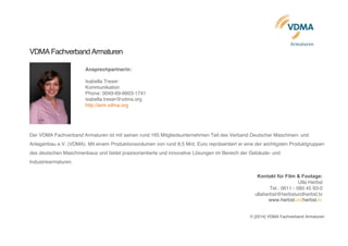  
Armaturen	
  	
  	
  
VDMA Fachverband Armaturen
Ansprechpartnerin:
Isabella Treser
Kommunikation
Phone: 0049-69-6603-1741
isabella.treser@vdma.org
http://arm.vdma.org
Der VDMA Fachverband Armaturen ist mit seinen rund 165 Mitgliedsunternehmen Teil des Verband Deutscher Maschinen- und
Anlagenbau e.V. (VDMA). Mit einem Produktionsvolumen von rund 8,5 Mrd. Euro repräsentiert er eine der wichtigsten Produktgruppen
des deutschen Maschinenbaus und bietet praxisorientierte und innovative Lösungen im Bereich der Gebäude- und
Industriearmaturen.
Kontakt für Film & Footage:
Ulla Herbst
Tel.: 0611 - 580 45 93-0
ullaherbst@herbstundherbst.tv
www.herbstundherbst.tv
© [2014] VDMA Fachverband Armaturen
 