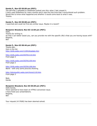 Kanda P., Nov-03 05:00 am (PDT):
The pdf that I uploaded to Slideshare looked very blur when I last viewed it.
I have used Slideshare for many months and it was the first time that I encountered such problem.
Would like to know what happened and whether it would come back to what it was.
Thanks.


Kanda P., Nov-03 05:08 am (PDT):
I searched and could not find any similar issue. Maybe it is recent?


Benjamin Woodard, Nov-03 12:04 pm (PDT):
Hello,
Thanks for writing in.
So that I can better assist you, can you provide me with the specific URL's that you are having issues with?
Regards,
Ben


Kanda P., Nov-03 06:46 pm (PDT):
Thanks Ben.
Here is the list:
http://dcfa.webs.com/110916Update.htm

http://dcfa.webs.com/DCFA1110.htm
From page 3

http://dcfa.webs.com/DCFA1109.htm
From page 2

http://dcfa.webs.com/DCFA1108.htm
Blank - with only some pictures showing.

http://plymouthlc.webs.com/Voice1110.htm
From page 3

Best,
Kanda


Benjamin Woodard, Nov-04 05:09 pm (PDT):
Hello Kanda,
There seemed to have been an HTML5 conversion issue.
I have fixed your presentations.
Regards,
Ben


Your request (#17608) has been deemed solved.
 