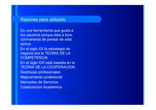 HENRY TAPIA Razones para utilizarlo Es una herramienta que gusta a los usuarios porque esta a tono conmaneras de pensar de esta epoca. En el siglo XX la estrategia de negocio era la TEORIA DE LA COMPETENCIA En el siglo XXI esta basada en la TEORIA DE LA COOPERACION Destrezas profesionales Mejoramiento profesional Mercadeo de Servicios Colaboracion Academica 