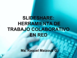 SLIDESHARE: 
HERRAMIENTA DE 
TRABAJO COLABORATIVO 
EN RED 
Ma. Raquel Maizoub G. 
 