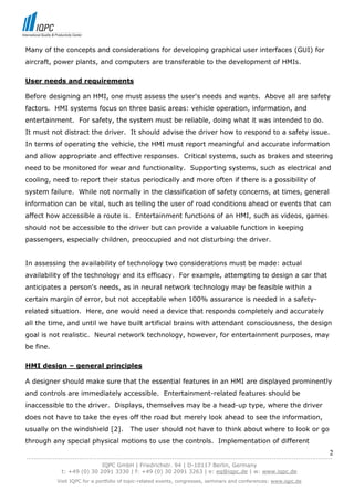 Many of the concepts and considerations for developing graphical user interfaces (GUI) for
aircraft, power plants, and computers are transferable to the development of HMIs.

User needs and requirements

Before designing an HMI, one must assess the user's needs and wants. Above all are safety
factors. HMI systems focus on three basic areas: vehicle operation, information, and
entertainment. For safety, the system must be reliable, doing what it was intended to do.
It must not distract the driver. It should advise the driver how to respond to a safety issue.
In terms of operating the vehicle, the HMI must report meaningful and accurate information
and allow appropriate and effective responses. Critical systems, such as brakes and steering
need to be monitored for wear and functionality. Supporting systems, such as electrical and
cooling, need to report their status periodically and more often if there is a possibility of
system failure. While not normally in the classification of safety concerns, at times, general
information can be vital, such as telling the user of road conditions ahead or events that can
affect how accessible a route is. Entertainment functions of an HMI, such as videos, games
should not be accessible to the driver but can provide a valuable function in keeping
passengers, especially children, preoccupied and not disturbing the driver.


In assessing the availability of technology two considerations must be made: actual
availability of the technology and its efficacy. For example, attempting to design a car that
anticipates a person's needs, as in neural network technology may be feasible within a
certain margin of error, but not acceptable when 100% assurance is needed in a safety-
related situation. Here, one would need a device that responds completely and accurately
all the time, and until we have built artificial brains with attendant consciousness, the design
goal is not realistic. Neural network technology, however, for entertainment purposes, may
be fine.

HMI design – general principles

A designer should make sure that the essential features in an HMI are displayed prominently
and controls are immediately accessible. Entertainment-related features should be
inaccessible to the driver. Displays, themselves may be a head-up type, where the driver
does not have to take the eyes off the road but merely look ahead to see the information,
usually on the windshield [2].            The user should not have to think about where to look or go
through any special physical motions to use the controls. Implementation of different
                                                                                                                            2
------------------------------------------------------------------------------------------------------------------------------
                               IQPC GmbH | Friedrichstr. 94 | D-10117 Berlin, Germany
               t: +49 (0) 30 2091 3330 | f: +49 (0) 30 2091 3263 | e: eq@iqpc.de | w: www.iqpc.de
            Visit IQPC for a portfolio of topic-related events, congresses, seminars and conferences: www.iqpc.de
 