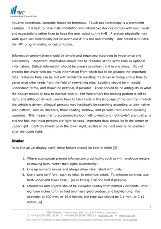 intuitive operational concepts should be foremost. Touch pad technology is a prominent
example. It is best to have instrumentation and interactive devices comply with user needs
and expectations rather than to have the user adapt to the HMI. A system physically may
work quite well functionally but be worthless if it is not user friendly. One option is to have
the HMI programmable, or customizable.


Information presentation should be simple and organized according to importance and
accessibility. Important information should not be readable at the same time as optional
information. Critical information should be always prominent and in one place.                               Do not
present the driver with too much information from which has to be gleaned the important
data. Valuable time can be lost with accidents resulting if a driver is taking undue time to
parse what s/he needs from the field of everything else. Labeling should be in readily
understood terms, and should be pictorial, if possible. There should be no ambiguity in what
the display means or how to interact with it. For Westerners the reading pattern is left to
right, and although drivers usually have to take tests in the language of the country in which
the vehicle is driven, bilingual persons may habitually be searching according to their native
scan pattern, such as Orientals, those reading Hebrew, and persons from Arabic-speaking
countries. This means that to accommodate both left-to-right and right-to-left scan patterns
and the fact that most persons are right-handed, important data should be in the center or
upper right. Controls should be in the lower right, as this is the next area to be scanned
after the upper right.

Display

As to the actual display itself, these factors should be kept in mind [3]:


         1. Where appropriate present information graphically, such as with analogue meters
             or moving bars, rather than alpha-numerically.
         2. Line up numeric values and always show clear labels with units.
         3. Use a sans serif font, such as Arial, to minimize detail. To enhance contrast, use
             both upper and lower case – (as in titles). Use one font if possible.
         4. Characters and objects should be viewable readily from normal viewpoints, often
             eighteen inches to three feet and have good contrast and backlighting. For
             example, at 500 mm, or 19.5 inches, the type size should be 3.1 mm, or 0.12
             inches [4]
                                                                                                                            3
------------------------------------------------------------------------------------------------------------------------------
                               IQPC GmbH | Friedrichstr. 94 | D-10117 Berlin, Germany
               t: +49 (0) 30 2091 3330 | f: +49 (0) 30 2091 3263 | e: eq@iqpc.de | w: www.iqpc.de
            Visit IQPC for a portfolio of topic-related events, congresses, seminars and conferences: www.iqpc.de
 