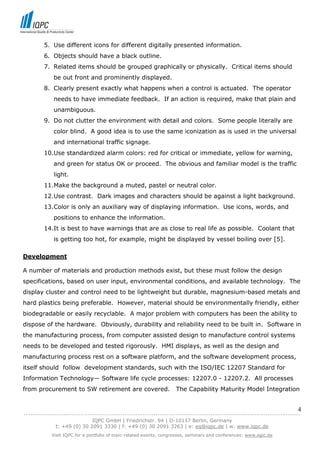 5. Use different icons for different digitally presented information.
         6. Objects should have a black outline.
         7. Related items should be grouped graphically or physically. Critical items should
             be out front and prominently displayed.
         8. Clearly present exactly what happens when a control is actuated. The operator
             needs to have immediate feedback. If an action is required, make that plain and
             unambiguous.
         9. Do not clutter the environment with detail and colors. Some people literally are
             color blind. A good idea is to use the same iconization as is used in the universal
             and international traffic signage.
         10.Use standardized alarm colors: red for critical or immediate, yellow for warning,
             and green for status OK or proceed. The obvious and familiar model is the traffic
             light.
         11.Make the background a muted, pastel or neutral color.
         12.Use contrast. Dark images and characters should be against a light background.
         13.Color is only an auxiliary way of displaying information. Use icons, words, and
             positions to enhance the information.
         14.It is best to have warnings that are as close to real life as possible. Coolant that
             is getting too hot, for example, might be displayed by vessel boiling over [5].

Development

A number of materials and production methods exist, but these must follow the design
specifications, based on user input, environmental conditions, and available technology. The
display cluster and control need to be lightweight but durable, magnesium-based metals and
hard plastics being preferable. However, material should be environmentally friendly, either
biodegradable or easily recyclable. A major problem with computers has been the ability to
dispose of the hardware. Obviously, durability and reliability need to be built in. Software in
the manufacturing process, from computer assisted design to manufacture control systems
needs to be developed and tested rigorously. HMI displays, as well as the design and
manufacturing process rest on a software platform, and the software development process,
itself should follow development standards, such with the ISO/IEC 12207 Standard for
Information Technology— Software life cycle processes: 12207.0 - 12207.2. All processes
from procurement to SW retirement are covered.                       The Capability Maturity Model Integration


                                                                                                                            4
------------------------------------------------------------------------------------------------------------------------------
                               IQPC GmbH | Friedrichstr. 94 | D-10117 Berlin, Germany
               t: +49 (0) 30 2091 3330 | f: +49 (0) 30 2091 3263 | e: eq@iqpc.de | w: www.iqpc.de
            Visit IQPC for a portfolio of topic-related events, congresses, seminars and conferences: www.iqpc.de
 