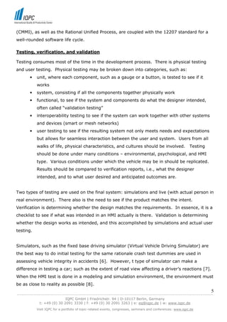 (CMMI), as well as the Rational Unified Process, are coupled with the 12207 standard for a
well-rounded software life cycle.

Testing, verification, and validation

Testing consumes most of the time in the development process. There is physical testing
and user testing. Physical testing may be broken down into categories, such as:
        •   unit, where each component, such as a gauge or a button, is tested to see if it
            works
        •   system, consisting if all the components together physically work
        •   functional, to see if the system and components do what the designer intended,
            often called “validation testing”
        •   interoperability testing to see if the system can work together with other systems
            and devices (smart or mesh networks)
        •   user testing to see if the resulting system not only meets needs and expectations
            but allows for seamless interaction between the user and system. Users from all
            walks of life, physical characteristics, and cultures should be involved.                         Testing
            should be done under many conditions – environmental, psychological, and HMI
            type. Various conditions under which the vehicle may be in should be replicated.
            Results should be compared to verification reports, i.e., what the designer
            intended, and to what user desired and anticipated outcomes are.


Two types of testing are used on the final system: simulations and live (with actual person in
real environment). There also is the need to see if the product matches the intent.
Verification is determining whether the design matches the requirements. In essence, it is a
checklist to see if what was intended in an HMI actually is there. Validation is determining
whether the design works as intended, and this accomplished by simulations and actual user
testing.


Simulators, such as the fixed base driving simulator (Virtual Vehicle Driving Simulator) are
the best way to do initial testing for the same rationale crash test dummies are used in
assessing vehicle integrity in accidents [6]. However, t type of simulator can make a
difference in testing a car; such as the extent of road view affecting a driver’s reactions [7].
When the HMI test is done in a modeling and simulation environment, the environment must
be as close to reality as possible [8].
                                                                                                                            5
------------------------------------------------------------------------------------------------------------------------------
                               IQPC GmbH | Friedrichstr. 94 | D-10117 Berlin, Germany
               t: +49 (0) 30 2091 3330 | f: +49 (0) 30 2091 3263 | e: eq@iqpc.de | w: www.iqpc.de
            Visit IQPC for a portfolio of topic-related events, congresses, seminars and conferences: www.iqpc.de
 