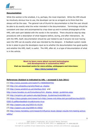 Documentation

While this section is the smallest, it is, perhaps, the most important. While the HMI should
be intuitively obvious how to use, the developer can be so arrogant as to think that this
always will be the case. The general rule of thumb for documentation is that the user should
be able to do exactly what the writer intended in the documentation. Terminology should be
consistent and clear and accompanied by crisp close-up and in-context photographs of the
HMI, with each part labeled with the words in the narrative. There should be step-by-step
procedures with a description of what happens before, during, and after interactions. As
with the HMI, itself, documentation should be user tested to see if anyone not ever having
seen the HMI can do exactly what was intended by the designer. A feedback system needs
to be in place to give the developers input as to whether the documentation has good quality
and whether the HMI, itself, is useful. The HMI, after all, is a type of documentation of what
is in the vehicle.




                         Want to learn more about current technologies
                            and developments in automotive HMI?
           Visit our download centre for more articles, whitepapers and interviews:
                                           http://bit.ly/cockpit-hmi




References (Subject is indicated by URL – accessed 2 July 2011)
[1] http://www.youtube.com/watch?v=4b0bObGXYSU
[2] http://en.wikipedia.org/wiki/Head-up_display
[3] http://www.windmill.co.uk/interface.html and
http://www.hexatec.co.uk/Consultancy/hmi_display_design_guidelines.aspx
[4] http://ergotmc.gtri.gatech.edu/dgt/Design_Guidelines/hndch804.htm
[5] https://docs.google.com/viewer?url=http://www-nrd.nhtsa.dot.gov/pdf/esv/esv20/07-
0383-O.pdf&embedded=true&chrome=true
[6] http://papers.sae.org/2003-01-0124/
[7] http://papers.sae.org/2008-01-0562/
[8] http://www.mendeley.com/research/influence-study-design-results-hmi-testing-active-
safety/

                                                                                                                            6
------------------------------------------------------------------------------------------------------------------------------
                               IQPC GmbH | Friedrichstr. 94 | D-10117 Berlin, Germany
               t: +49 (0) 30 2091 3330 | f: +49 (0) 30 2091 3263 | e: eq@iqpc.de | w: www.iqpc.de
            Visit IQPC for a portfolio of topic-related events, congresses, seminars and conferences: www.iqpc.de
 