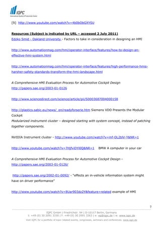 [9] http://www.youtube.com/watch?v=4b0bObGXYSU


Resources (Subject is indicated by URL – accessed 2 July 2011)
Edzko Smid - Oakland University - Factors to take in consideration in designing an HMI


http://www.automationmag.com/hmi/operator-interface/features/how-to-design-an-
effective-hmi-system.html


http://www.automationmag.com/hmi/operator-interface/features/high-performance-hmis-
harsher-safety-standards-transform-the-hmi-landscape.html


A Comprehensive HMI Evaluation Process for Automotive Cockpit Design
http://papers.sae.org/2003-01-0126


http://www.sciencedirect.com/science/article/pii/S0003687004000158


http://plastics.sabic.eu/news/_en/readyforserie.htm Siemens VDO Presents the Modular
Cockpit
Modularized instrument cluster – designed starting with system concept, instead of patching
together components.


NVIDIA Instrument cluster - http://www.youtube.com/watch?v=mf-OL2blV-Y&NR=1


http://www.youtube.com/watch?v=7HjfviDYl0Q&NR=1                               BMW A computer in your car


A Comprehensive HMI Evaluation Process for Automotive Cockpit Design -
http://papers.sae.org/2003-01-0126/


http://papers.sae.org/2002-01-0092/ - “effects an in-vehicle information system might
have on driver performance”


http://www.youtube.com/watch?v=8Uar903dz2Y&feature=related example of HMI




                                                                                                                            7
------------------------------------------------------------------------------------------------------------------------------
                               IQPC GmbH | Friedrichstr. 94 | D-10117 Berlin, Germany
               t: +49 (0) 30 2091 3330 | f: +49 (0) 30 2091 3263 | e: eq@iqpc.de | w: www.iqpc.de
            Visit IQPC for a portfolio of topic-related events, congresses, seminars and conferences: www.iqpc.de
 