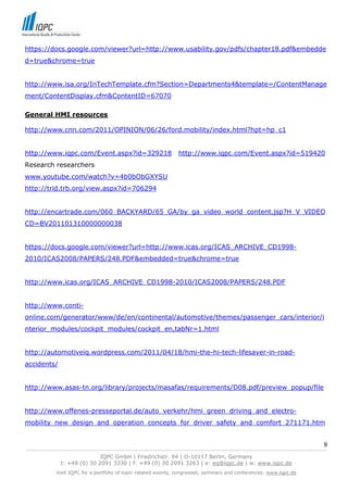 https://docs.google.com/viewer?url=http://www.usability.gov/pdfs/chapter18.pdf&embedde
d=true&chrome=true


http://www.isa.org/InTechTemplate.cfm?Section=Departments4&template=/ContentManage
ment/ContentDisplay.cfm&ContentID=67070

General HMI resources

http://www.cnn.com/2011/OPINION/06/26/ford.mobility/index.html?hpt=hp_c1


http://www.iqpc.com/Event.aspx?id=329218                       http://www.iqpc.com/Event.aspx?id=519420
Research researchers
www.youtube.com/watch?v=4b0bObGXYSU
http://trid.trb.org/view.aspx?id=706294


http://encartrade.com/060_BACKYARD/65_GA/by_ga_video_world_content.jsp?H_V_VIDEO
CD=BV201101310000000038


https://docs.google.com/viewer?url=http://www.icas.org/ICAS_ARCHIVE_CD1998-
2010/ICAS2008/PAPERS/248.PDF&embedded=true&chrome=true


http://www.icas.org/ICAS_ARCHIVE_CD1998-2010/ICAS2008/PAPERS/248.PDF


http://www.conti-
online.com/generator/www/de/en/continental/automotive/themes/passenger_cars/interior/i
nterior_modules/cockpit_modules/cockpit_en,tabNr=1.html


http://automotiveiq.wordpress.com/2011/04/18/hmi-the-hi-tech-lifesaver-in-road-
accidents/


http://www.asas-tn.org/library/projects/masafas/requirements/D08.pdf/preview_popup/file


http://www.offenes-presseportal.de/auto_verkehr/hmi_green_driving_and_electro-
mobility_new_design_and_operation_concepts_for_driver_safety_and_comfort_271171.htm


                                                                                                                            8
------------------------------------------------------------------------------------------------------------------------------
                               IQPC GmbH | Friedrichstr. 94 | D-10117 Berlin, Germany
               t: +49 (0) 30 2091 3330 | f: +49 (0) 30 2091 3263 | e: eq@iqpc.de | w: www.iqpc.de
            Visit IQPC for a portfolio of topic-related events, congresses, seminars and conferences: www.iqpc.de
 