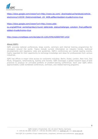 https://docs.google.com/viewer?url=http://www.iav.com/_downloads/us/handouts/vehicle_
electronics/110330_Elektromobilitaet_US_WEB.pdf&embedded=true&chrome=true


https://docs.google.com/viewer?url=http://www.aide-
eu.org/pdf/final_workshop/day1/round_table/aide_statuschallanges_eckstein_final.pdf&emb
edded=true&chrome=true


http://www.crcnetbase.com/doi/abs/10.1201/9781420007497.ch32


About IQPC:
IQPC provides tailored conferences, large events, seminars and internal training programmes for
managers around the world. Topics include current information on industry trends, technical
developments and regulatory rules and guidelines. IQPC's conferences are market leading events,
highly regarded for their opportunity to exchange knowledge and ideas for professionals from various
industries.

IQPC has offices in major cities across six continents including: Berlin, Dubai, London, New York, Sao
Paulo, Singapore, Johannesburg, Sydney and Toronto. IQPC leverages a global research base of best
practices to produce an unrivaled portfolio of problem-solving conferences. Each year IQPC offers
approximately 2,000 worldwide conferences, seminars, and related learning programs.




                                                                                                                            9
------------------------------------------------------------------------------------------------------------------------------
                               IQPC GmbH | Friedrichstr. 94 | D-10117 Berlin, Germany
               t: +49 (0) 30 2091 3330 | f: +49 (0) 30 2091 3263 | e: eq@iqpc.de | w: www.iqpc.de
            Visit IQPC for a portfolio of topic-related events, congresses, seminars and conferences: www.iqpc.de
 