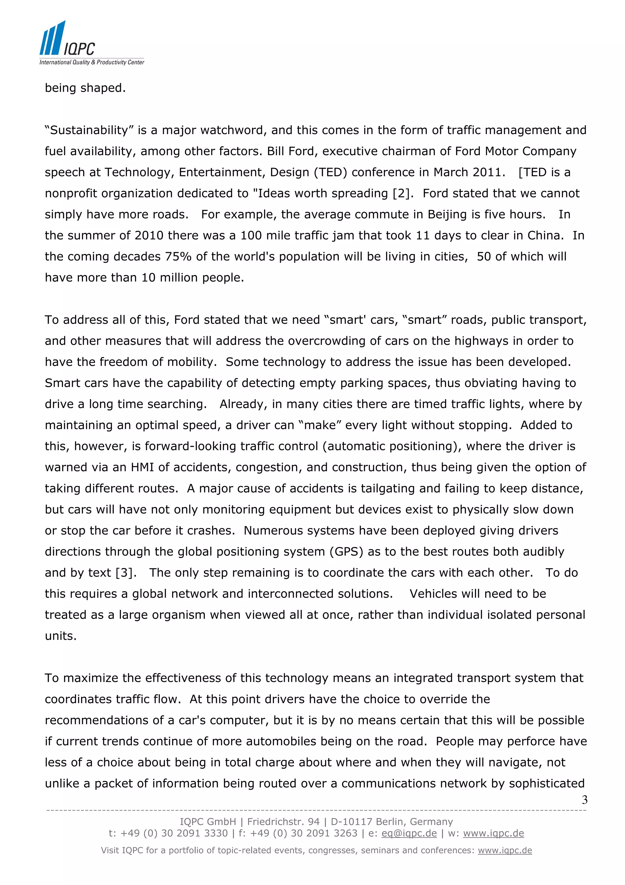 being shaped.


“Sustainability” is a major watchword, and this comes in the form of traffic management and
fuel availability, among other factors. Bill Ford, executive chairman of Ford Motor Company
speech at Technology, Entertainment, Design (TED) conference in March 2011.                                  [TED is a
nonprofit organization dedicated to "Ideas worth spreading [2]. Ford stated that we cannot
simply have more roads.             For example, the average commute in Beijing is five hours.                         In
the summer of 2010 there was a 100 mile traffic jam that took 11 days to clear in China. In
the coming decades 75% of the world's population will be living in cities, 50 of which will
have more than 10 million people.


To address all of this, Ford stated that we need “smart' cars, “smart” roads, public transport,
and other measures that will address the overcrowding of cars on the highways in order to
have the freedom of mobility. Some technology to address the issue has been developed.
Smart cars have the capability of detecting empty parking spaces, thus obviating having to
drive a long time searching.            Already, in many cities there are timed traffic lights, where by
maintaining an optimal speed, a driver can “make” every light without stopping. Added to
this, however, is forward-looking traffic control (automatic positioning), where the driver is
warned via an HMI of accidents, congestion, and construction, thus being given the option of
taking different routes. A major cause of accidents is tailgating and failing to keep distance,
but cars will have not only monitoring equipment but devices exist to physically slow down
or stop the car before it crashes. Numerous systems have been deployed giving drivers
directions through the global positioning system (GPS) as to the best routes both audibly
and by text [3].        The only step remaining is to coordinate the cars with each other.                          To do
this requires a global network and interconnected solutions.                        Vehicles will need to be
treated as a large organism when viewed all at once, rather than individual isolated personal
units.


To maximize the effectiveness of this technology means an integrated transport system that
coordinates traffic flow. At this point drivers have the choice to override the
recommendations of a car's computer, but it is by no means certain that this will be possible
if current trends continue of more automobiles being on the road. People may perforce have
less of a choice about being in total charge about where and when they will navigate, not
unlike a packet of information being routed over a communications network by sophisticated
                                                                                                                            3
------------------------------------------------------------------------------------------------------------------------------
                               IQPC GmbH | Friedrichstr. 94 | D-10117 Berlin, Germany
               t: +49 (0) 30 2091 3330 | f: +49 (0) 30 2091 3263 | e: eq@iqpc.de | w: www.iqpc.de
            Visit IQPC for a portfolio of topic-related events, congresses, seminars and conferences: www.iqpc.de
 