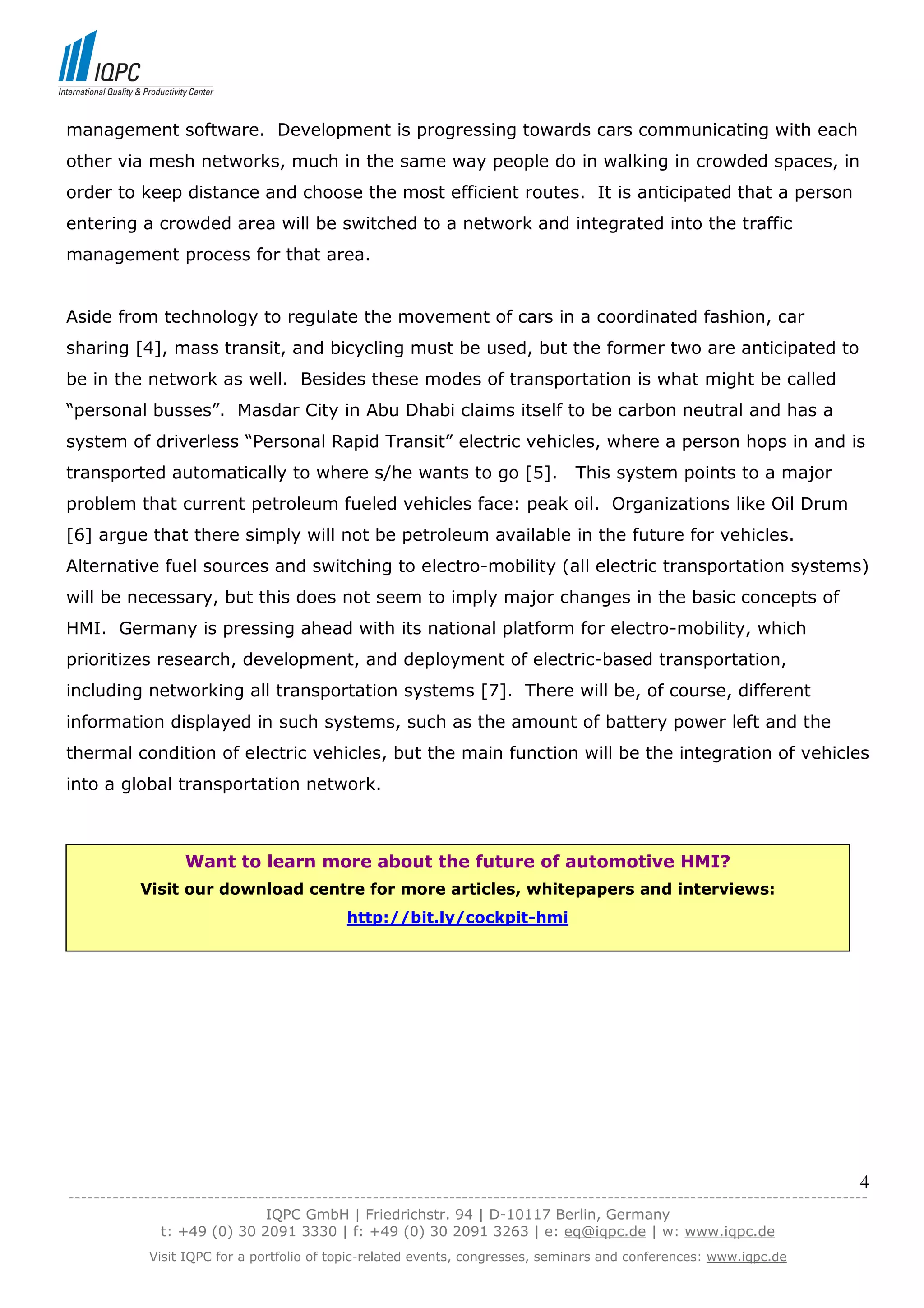 management software. Development is progressing towards cars communicating with each
other via mesh networks, much in the same way people do in walking in crowded spaces, in
order to keep distance and choose the most efficient routes. It is anticipated that a person
entering a crowded area will be switched to a network and integrated into the traffic
management process for that area.


Aside from technology to regulate the movement of cars in a coordinated fashion, car
sharing [4], mass transit, and bicycling must be used, but the former two are anticipated to
be in the network as well. Besides these modes of transportation is what might be called
“personal busses”. Masdar City in Abu Dhabi claims itself to be carbon neutral and has a
system of driverless “Personal Rapid Transit” electric vehicles, where a person hops in and is
transported automatically to where s/he wants to go [5].                       This system points to a major
problem that current petroleum fueled vehicles face: peak oil. Organizations like Oil Drum
[6] argue that there simply will not be petroleum available in the future for vehicles.
Alternative fuel sources and switching to electro-mobility (all electric transportation systems)
will be necessary, but this does not seem to imply major changes in the basic concepts of
HMI. Germany is pressing ahead with its national platform for electro-mobility, which
prioritizes research, development, and deployment of electric-based transportation,
including networking all transportation systems [7]. There will be, of course, different
information displayed in such systems, such as the amount of battery power left and the
thermal condition of electric vehicles, but the main function will be the integration of vehicles
into a global transportation network.



                  Want to learn more about the future of automotive HMI?
           Visit our download centre for more articles, whitepapers and interviews:
                                           http://bit.ly/cockpit-hmi




                                                                                                                            4
------------------------------------------------------------------------------------------------------------------------------
                               IQPC GmbH | Friedrichstr. 94 | D-10117 Berlin, Germany
               t: +49 (0) 30 2091 3330 | f: +49 (0) 30 2091 3263 | e: eq@iqpc.de | w: www.iqpc.de
            Visit IQPC for a portfolio of topic-related events, congresses, seminars and conferences: www.iqpc.de
 