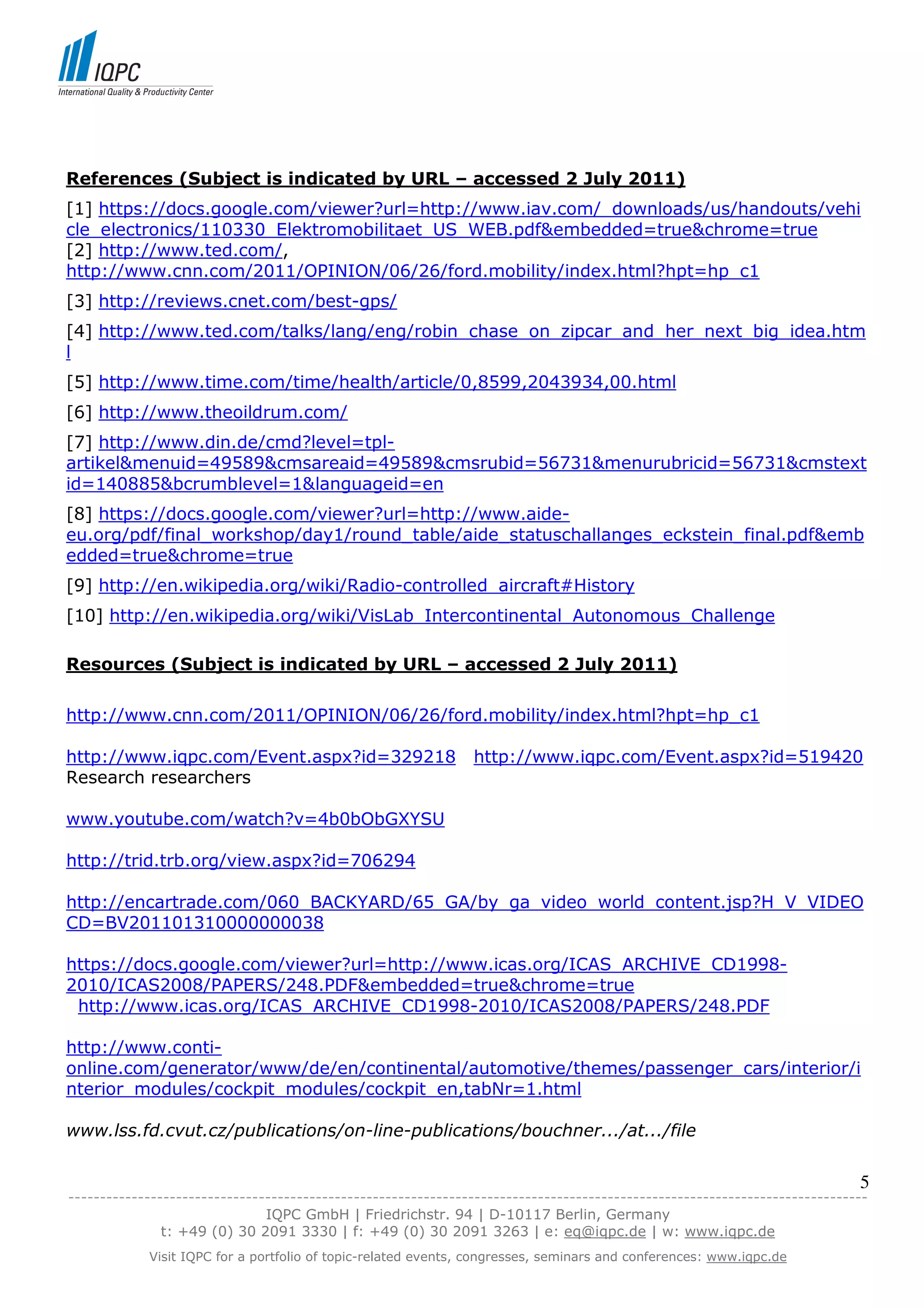 References (Subject is indicated by URL – accessed 2 July 2011)
[1] https://docs.google.com/viewer?url=http://www.iav.com/_downloads/us/handouts/vehi
cle_electronics/110330_Elektromobilitaet_US_WEB.pdf&embedded=true&chrome=true
[2] http://www.ted.com/,
http://www.cnn.com/2011/OPINION/06/26/ford.mobility/index.html?hpt=hp_c1
[3] http://reviews.cnet.com/best-gps/
[4] http://www.ted.com/talks/lang/eng/robin_chase_on_zipcar_and_her_next_big_idea.htm
l
[5] http://www.time.com/time/health/article/0,8599,2043934,00.html
[6] http://www.theoildrum.com/
[7] http://www.din.de/cmd?level=tpl-
artikel&menuid=49589&cmsareaid=49589&cmsrubid=56731&menurubricid=56731&cmstext
id=140885&bcrumblevel=1&languageid=en
[8] https://docs.google.com/viewer?url=http://www.aide-
eu.org/pdf/final_workshop/day1/round_table/aide_statuschallanges_eckstein_final.pdf&emb
edded=true&chrome=true
[9] http://en.wikipedia.org/wiki/Radio-controlled_aircraft#History
[10] http://en.wikipedia.org/wiki/VisLab_Intercontinental_Autonomous_Challenge

Resources (Subject is indicated by URL – accessed 2 July 2011)

http://www.cnn.com/2011/OPINION/06/26/ford.mobility/index.html?hpt=hp_c1

http://www.iqpc.com/Event.aspx?id=329218                       http://www.iqpc.com/Event.aspx?id=519420
Research researchers

www.youtube.com/watch?v=4b0bObGXYSU

http://trid.trb.org/view.aspx?id=706294

http://encartrade.com/060_BACKYARD/65_GA/by_ga_video_world_content.jsp?H_V_VIDEO
CD=BV201101310000000038

https://docs.google.com/viewer?url=http://www.icas.org/ICAS_ARCHIVE_CD1998-
2010/ICAS2008/PAPERS/248.PDF&embedded=true&chrome=true
 http://www.icas.org/ICAS_ARCHIVE_CD1998-2010/ICAS2008/PAPERS/248.PDF

http://www.conti-
online.com/generator/www/de/en/continental/automotive/themes/passenger_cars/interior/i
nterior_modules/cockpit_modules/cockpit_en,tabNr=1.html

www.lss.fd.cvut.cz/publications/on-line-publications/bouchner.../at.../file


                                                                                                                            5
------------------------------------------------------------------------------------------------------------------------------
                               IQPC GmbH | Friedrichstr. 94 | D-10117 Berlin, Germany
               t: +49 (0) 30 2091 3330 | f: +49 (0) 30 2091 3263 | e: eq@iqpc.de | w: www.iqpc.de
            Visit IQPC for a portfolio of topic-related events, congresses, seminars and conferences: www.iqpc.de
 