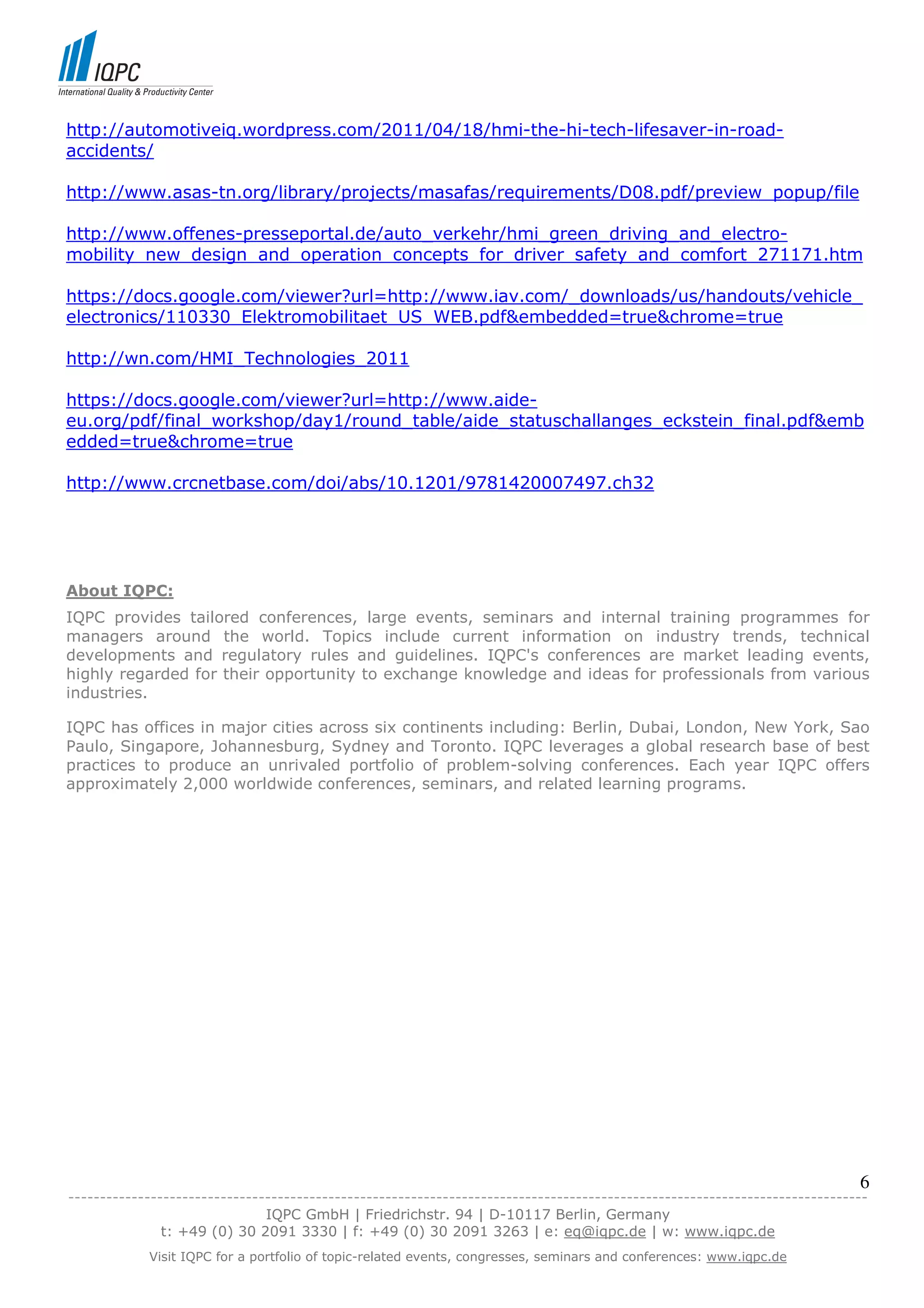 http://automotiveiq.wordpress.com/2011/04/18/hmi-the-hi-tech-lifesaver-in-road-
accidents/

http://www.asas-tn.org/library/projects/masafas/requirements/D08.pdf/preview_popup/file

http://www.offenes-presseportal.de/auto_verkehr/hmi_green_driving_and_electro-
mobility_new_design_and_operation_concepts_for_driver_safety_and_comfort_271171.htm

https://docs.google.com/viewer?url=http://www.iav.com/_downloads/us/handouts/vehicle_
electronics/110330_Elektromobilitaet_US_WEB.pdf&embedded=true&chrome=true

http://wn.com/HMI_Technologies_2011

https://docs.google.com/viewer?url=http://www.aide-
eu.org/pdf/final_workshop/day1/round_table/aide_statuschallanges_eckstein_final.pdf&emb
edded=true&chrome=true

http://www.crcnetbase.com/doi/abs/10.1201/9781420007497.ch32




About IQPC:
IQPC provides tailored conferences, large events, seminars and internal training programmes for
managers around the world. Topics include current information on industry trends, technical
developments and regulatory rules and guidelines. IQPC's conferences are market leading events,
highly regarded for their opportunity to exchange knowledge and ideas for professionals from various
industries.

IQPC has offices in major cities across six continents including: Berlin, Dubai, London, New York, Sao
Paulo, Singapore, Johannesburg, Sydney and Toronto. IQPC leverages a global research base of best
practices to produce an unrivaled portfolio of problem-solving conferences. Each year IQPC offers
approximately 2,000 worldwide conferences, seminars, and related learning programs.




                                                                                                                            6
------------------------------------------------------------------------------------------------------------------------------
                               IQPC GmbH | Friedrichstr. 94 | D-10117 Berlin, Germany
               t: +49 (0) 30 2091 3330 | f: +49 (0) 30 2091 3263 | e: eq@iqpc.de | w: www.iqpc.de
            Visit IQPC for a portfolio of topic-related events, congresses, seminars and conferences: www.iqpc.de
 